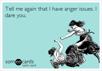 Tell me again that I have anger issues. I
dare you.