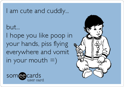 I am cute and cuddly...

but...
I hope you like poop in
your hands, piss flying
everywhere and vomit
in your mouth =)