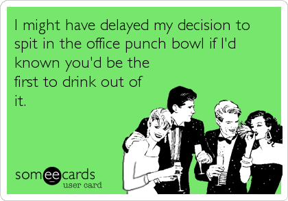 I might have delayed my decision to
spit in the office punch bowl if I'd
known you'd be the
first to drink out of
it.