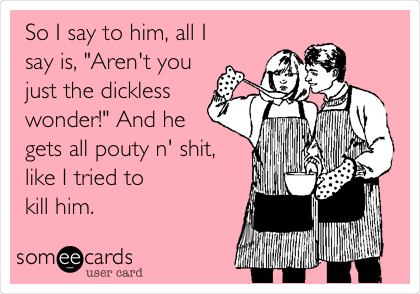 So I say to him, all I
say is, "Aren't you
just the dickless
wonder!" And he
gets all pouty n' shit,
like I tried to
kill him.