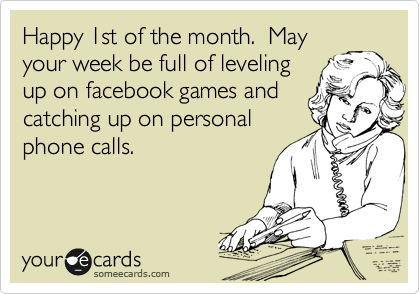 Happy 1st of the month.  May
your week be full of leveling
up on facebook games and
catching up on personal
phone calls. 