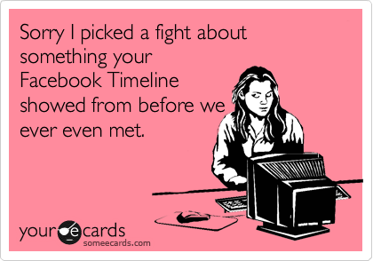 Sorry I picked a fight about something your
Facebook Timeline
showed from before we
ever even met.