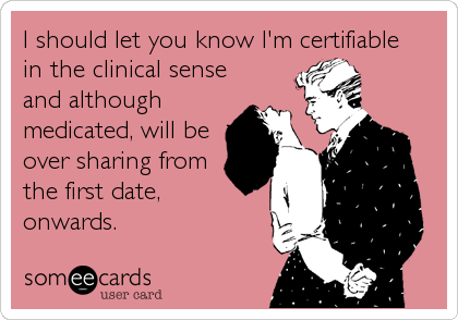 I should let you know I'm certifiable 
in the clinical sense
and although 
medicated, will be
over sharing from 
the first date,
onwards.