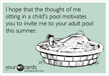 I hope that the thought of me sitting in a child's pool motivates you to invite me to your adult pool
this summer. 