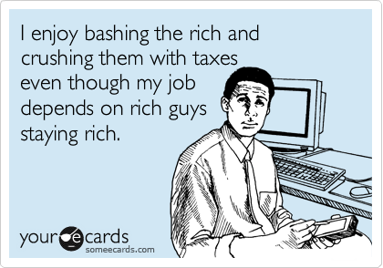 I enjoy bashing the rich and crushing them with taxes
even though my job
depends on rich guys
staying rich.