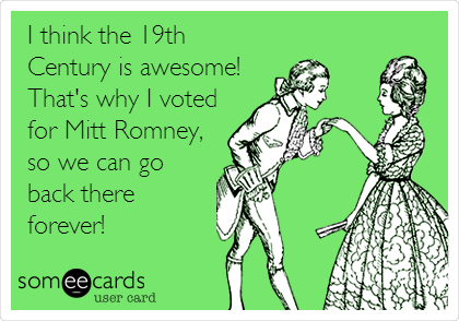 I think the 19th
Century is awesome!
That's why I voted
for Mitt Romney,
so we can go
back there
forever!