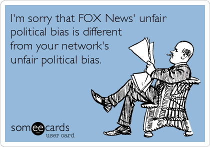 I'm sorry that FOX News' unfair
political bias is different
from your network's
unfair political bias.
