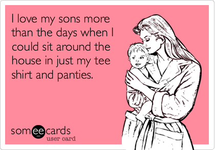 I love my sons more
than the days when I
could sit around the
house in just my tee
shirt and panties. 