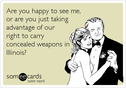 Are you happy to see me,
or are you just taking
advantage of our
right to carry
concealed weapons in
Illinois?