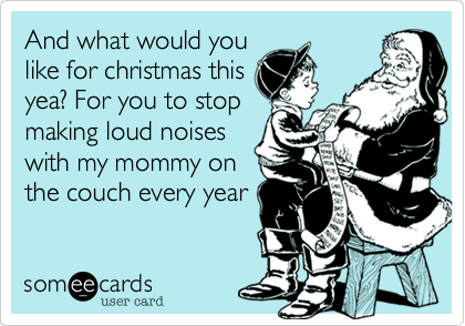 And what would you
like for christmas this
yea? For you to stop
making loud noises
with my mommy on
the couch every year