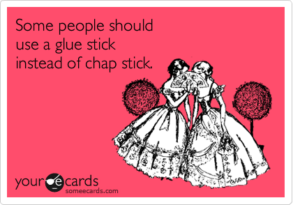 Some people should 
use a glue stick 
instead of chap stick.