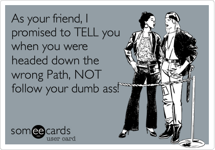 As your friend, I
promised to TELL you
when you were
headed down the
wrong Path, NOT
follow your dumb ass! 