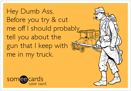 Hey Dumb Ass,
Before you try & cut
me off I should probably
tell you about the
gun that I keep with
me in my truck.