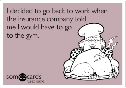 I decided to go back to work when the insurance company told
me I would have to go
to the gym. 