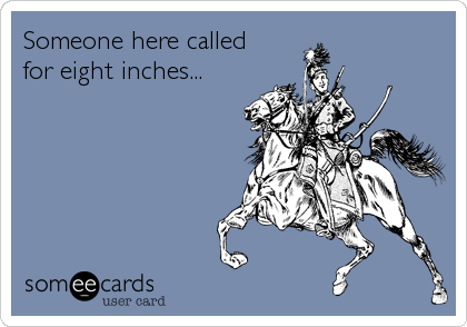 Someone here calledfor eight inches...