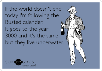 If the world doesn't end
today I'm following the
Busted calender.
It goes to the year
3000 and it's the same
but they live underwater.