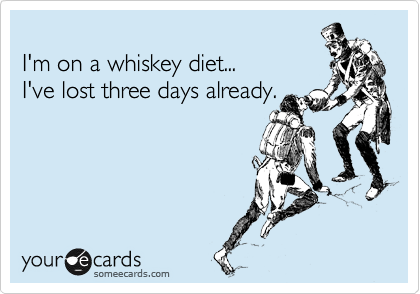 
I'm on a whiskey diet... 
I've lost three days already.