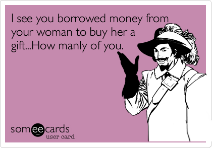 I see you borrowed money from
your woman to buy her a
gift...How manly of you.