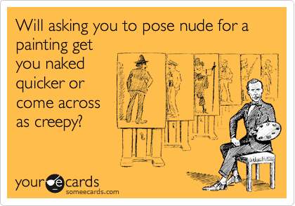 Will asking you to pose nude for a painting get
you naked
quicker or 
come across
as creepy?