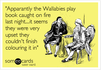 "Apparantly the Wallabies play book caught on fire
last night....the real
tragedy though
was they hadn't
finished
colouring it in"