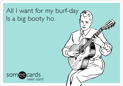 All I want for my burf-day
Is a big booty ho.