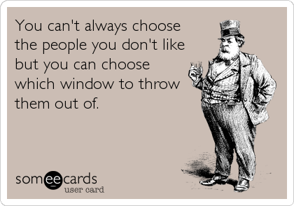 You can't always choose
the people you don't like
but you can choose
which window to throw
them out of.