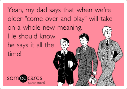 Yeah, my dad says that when we're
older "come over and play" will take
on a whole new meaning.
He should know,
he says it all the
time!
