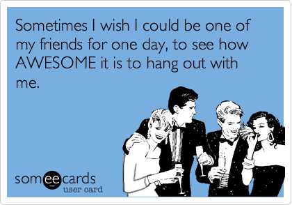 Sometimes I wish I could be one of my friends for one day, to see how AWESOME it is to hang out with me.