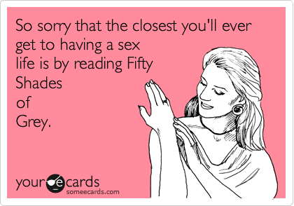 So sorry that the closest you'll ever get to having a sex
life is by reading Fifty
Shades
of
Grey.