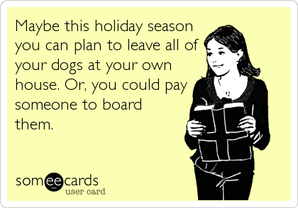 Maybe this holiday season
you can plan to leave all of
your dogs at your own
house. Or, you could pay
someone to board
them.