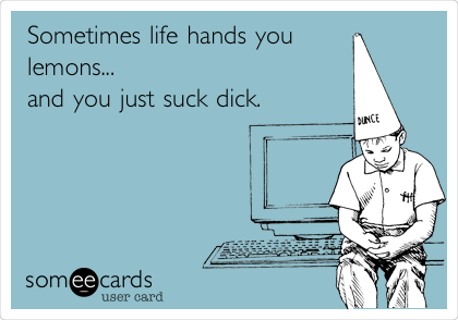 Sometimes life hands you
lemons...
and you just suck dick.