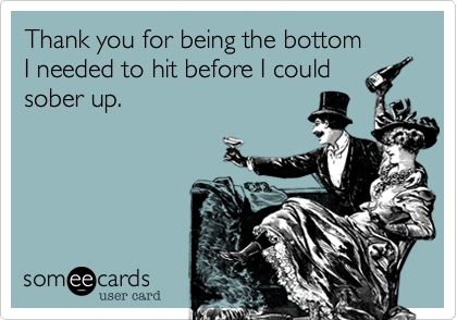 Thank you for being the bottom
I needed to hit before I could
sober up.  