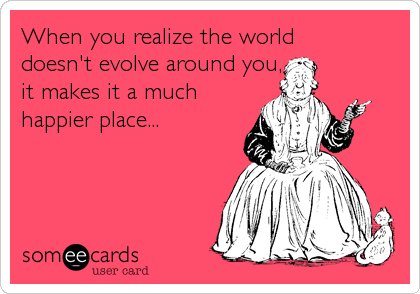 When you realize the world
doesn't evolve around you,  
it makes it a much 
happier place...