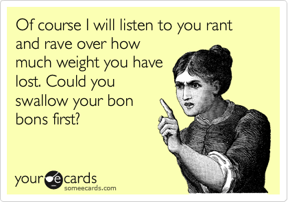 Of course I will listen to you rant and rave over how
much weight you have
lost. Could you
swallow your bon
bons first?
