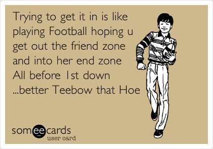 Trying to get it in is like
playing Football hoping u
get out the friend zone
and into her end zone
All before 1st down
...better Teebow that Hoe