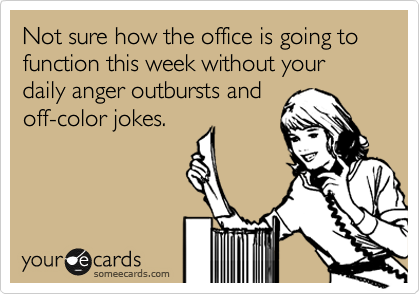 Not sure how the office is going to function this week without your daily anger outbursts and
off-color jokes.