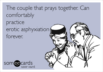 The couple that prays together. Can
comfortably
practice 
erotic asphyxiation
forever.