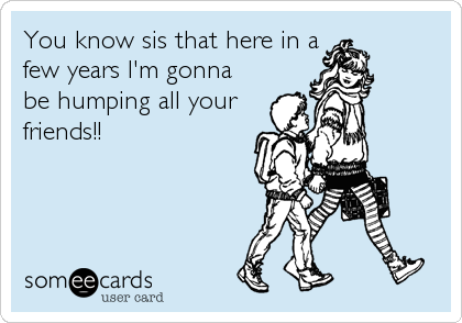 You know sis that here in a
few years I'm gonna
be humping all your
friends!!