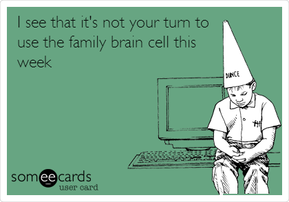 I see that it's not your turn to
use the family brain cell this
week