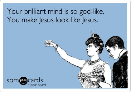 You're brilliant mind is so god-like. You make Jesus look like Jesus.
