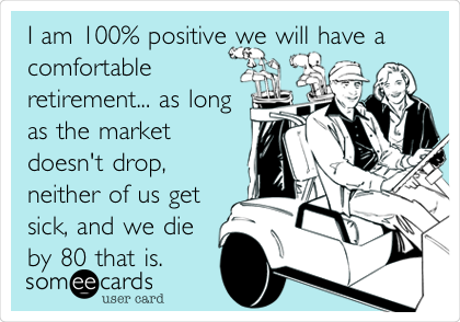 I am 100% positive we will have a
comfortable
retirement... as long
as the market
doesn't drop,
neither of us get
sick, and we die
by 80 that is.