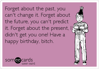 Forget about the past, you
can't change it. Forget about
the future, you can't predict
it. Forget about the present, I
didn't get you one! Have a
happy birthday, bitch.
