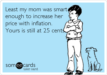 Least my mom was smart
enough to increase her
price with inflation.
Yours is still at 25 cents