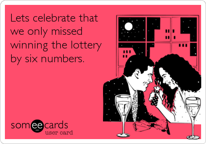 Lets celebrate that 
we only missed 
winning the lottery 
by six numbers.