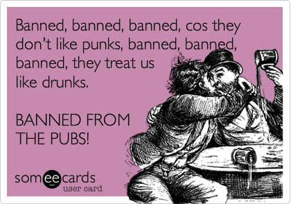 Banned, banned, banned, cos they don't like punks, banned, banned, banned, they treat us 
like drunks.

BANNED FROM 
THE PUBS!