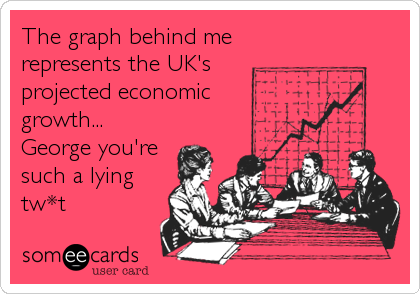 The graph behind me
represents the UK's
projected economic
growth...
George you're
such a lying
tw*t