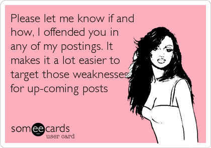 Please let me know if and
how, I offended you in
any of my postings. It
makes it a lot easier to
target those weaknesses
for up-coming posts