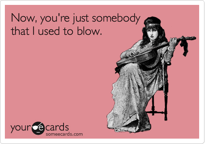 Now, you're just somebody
that I used to blow.
