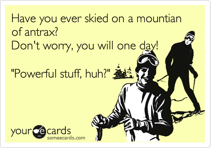 Have you ever skied on a mountian of antrax?
Don't worry, you will one day!

"Powerful stuff, huh?"