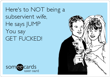 Here's to NOT being a
subservient wife,
He says JUMP
You say 
GET FUCKED!